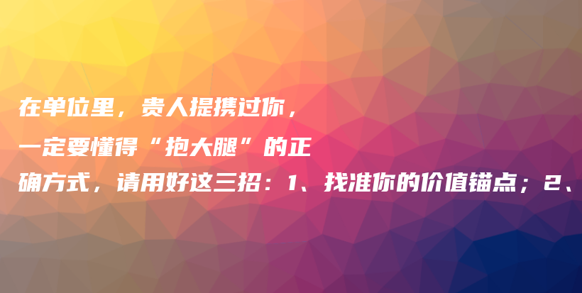 在单位里，贵人提携过你，一定要懂得“抱大腿”的正确方式，请用好这三招：1、找准你的价值锚点；2、懂权力场看不见的；3、构建核心插图