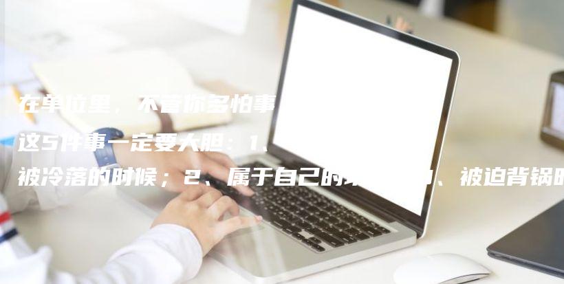 在单位里,不管你多怕事,这5件事一定要大胆:1、被冷落的时候;2、属于自己的功劳;3、被迫背锅时;4、能表现的机会;5、对付异类插图 在单位里,不管你多怕事,这5件事一定要大胆:1、被冷落的时候;2、属于自己的功劳;3、被迫背锅时;4、能表现的机会;5、对付异类插图