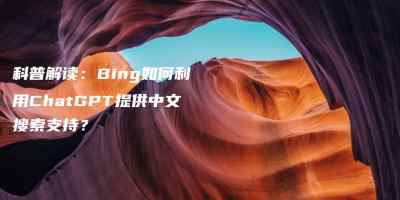 科普解读：Bing如何利用ChatGPT提供中文搜索支持？