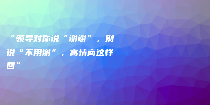 “领导对你说“谢谢”，别说“不用谢”，高情商这样回”插图