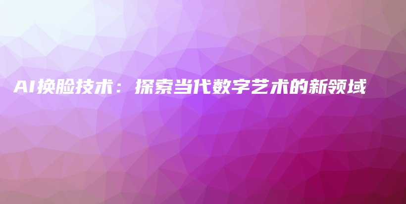 AI换脸技术：探索当代数字艺术的新领域插图