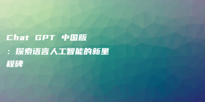 Chat GPT 中国版：探索语言人工智能的新里程碑
