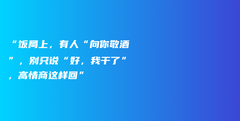 “饭局上，有人“向你敬酒”，别只说“好，我干了”，高情商这样回”插图