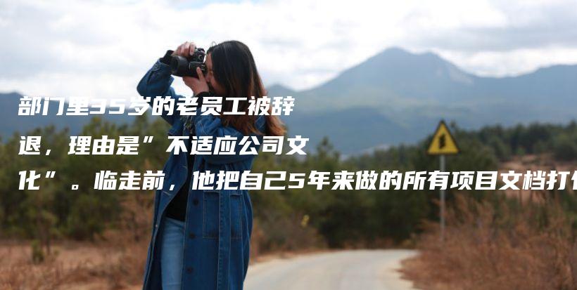 部门里35岁的老员工被辞退,理由是”不适应公司文化”。临走前,他把自己5年来做的所有项目文档打包,发给了所有同事,说:”这是我的插图 部门里35岁的老员工被辞退,理由是”不适应公司文化”。临走前,他把自己5年来做的所有项目文档打包,发给了所有同事,说:”这是我的插图