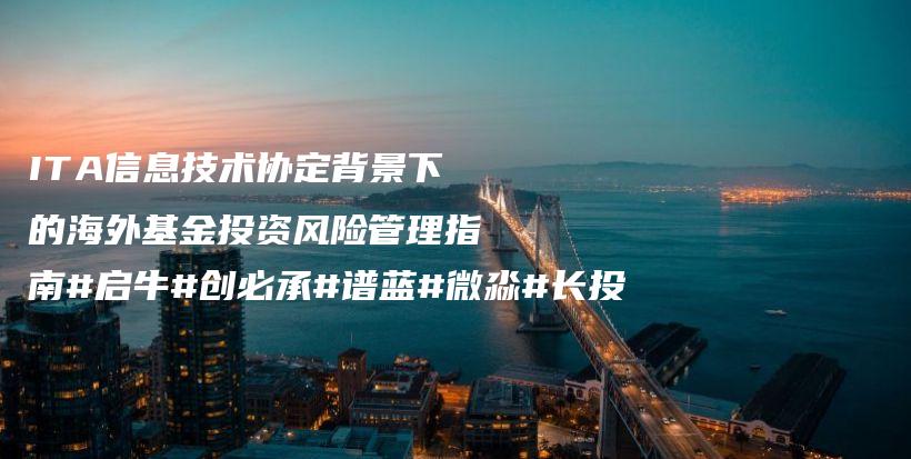 ITA信息技术协定背景下的海外基金投资风险管理指南#启牛#创必承#谱蓝#微淼#长投插图
