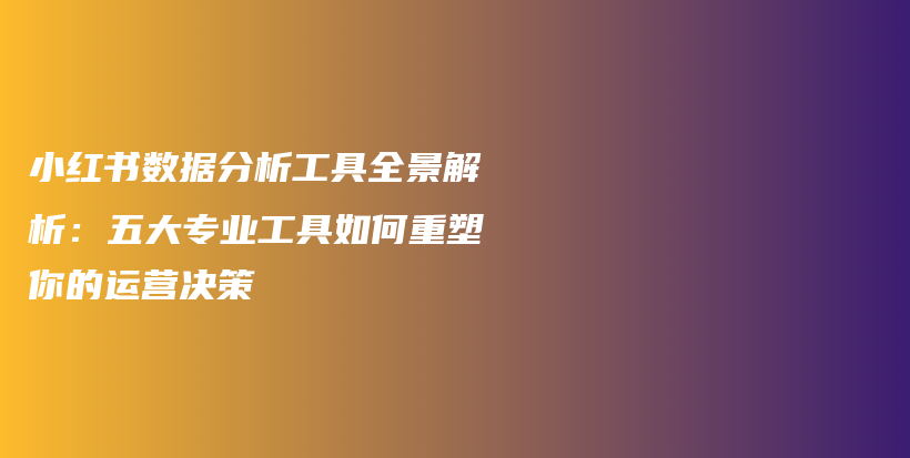 小红书数据分析工具全景解析：五大专业工具如何重塑你的运营决策插图