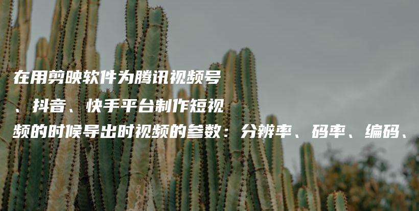 在用剪映软件为腾讯视频号、抖音、快手平台制作短视频的时候导出时视频的参数：分辨率、码率、编码、格式、帧率，应该如何设置才能达到最优效果？插图