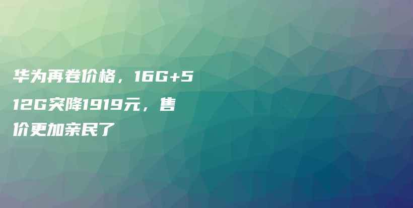 华为再卷价格，16G+512G突降1919元，售价更加亲民了插图