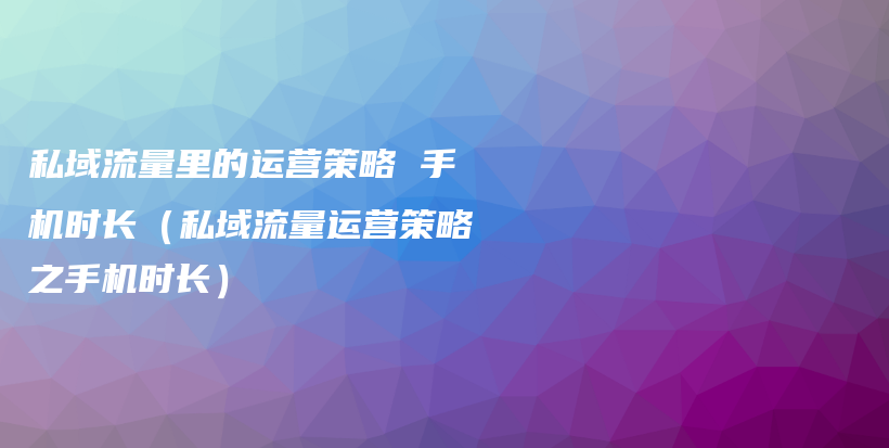 私域流量里的运营策略 手机时长（私域流量运营策略之手机时长）插图