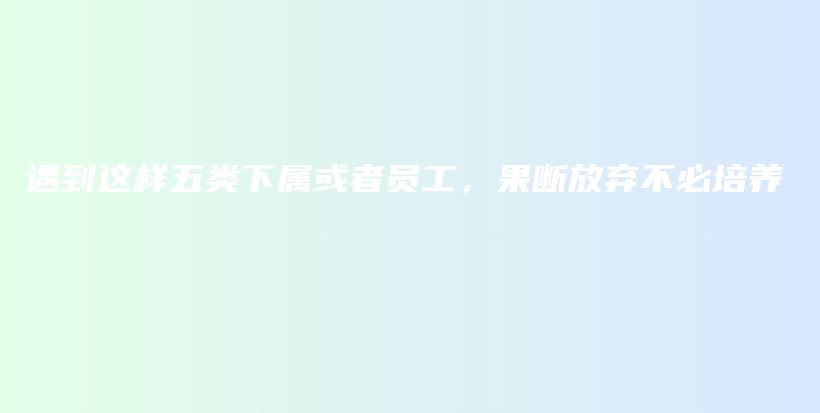 遇到这样五类下属或者员工，果断放弃不必培养插图