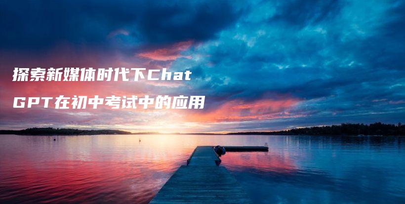 探索新媒体时代下ChatGPT在初中考试中的应用插图