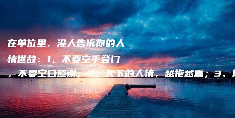在单位里，没人告诉你的人情世故：1、不要空手登门，不要空口道谢；2、欠下的人情，越拖越重；3、能办的事不承诺，不能办的事别揽插图