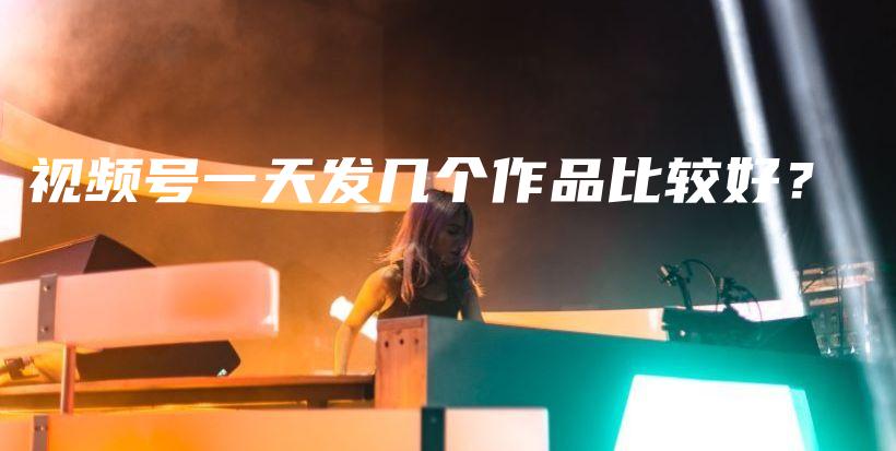 视频号一天发几个作品比较好？插图
