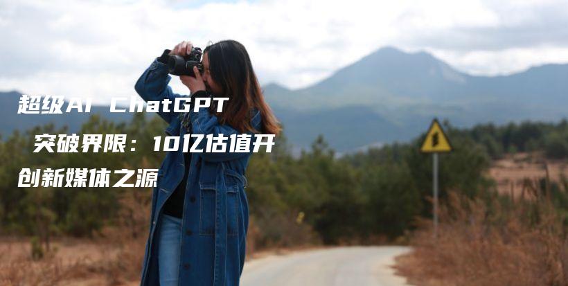 超级AI ChatGPT 突破界限:10亿估值开创新媒体之源插图 超级AI ChatGPT 突破界限:10亿估值开创新媒体之源插图