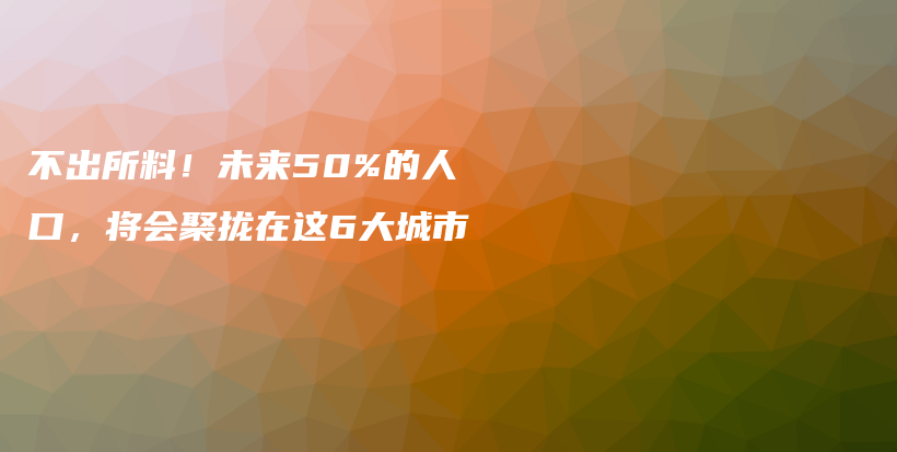 不出所料！未来50%的人口，将会聚拢在这6大城市插图