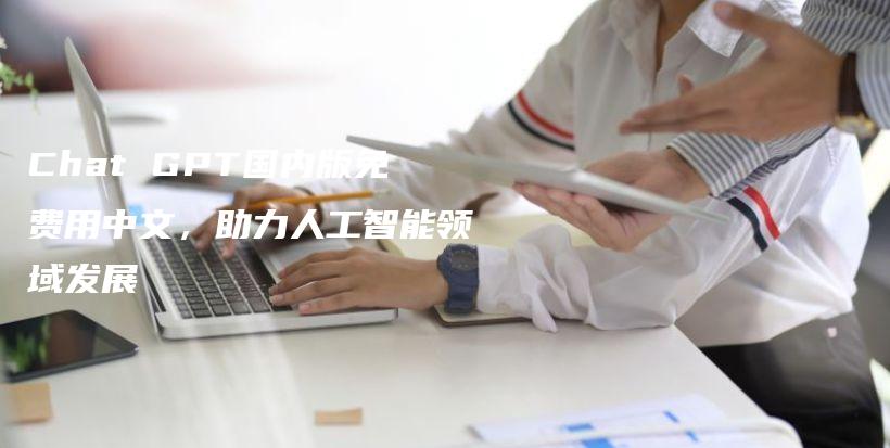 Chat GPT国内版免费用中文，助力人工智能领域发展插图