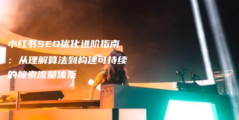 小红书SEO优化进阶指南：从理解算法到构建可持续的搜索流量体系插图