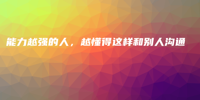 能力越强的人，越懂得这样和别人沟通插图