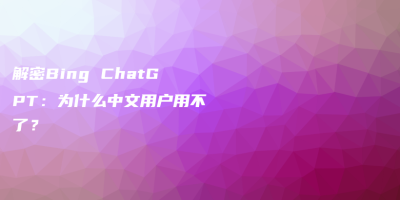 解密Bing ChatGPT：为什么中文用户用不了？