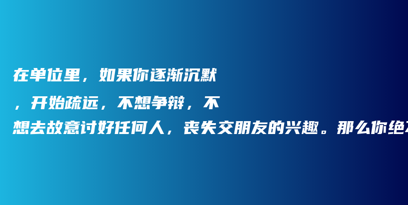 在单位里,如果你逐渐沉默,开始疏远,不想争辩,不想去故意讨好任何人,丧失交朋友的兴趣。那么你绝不是变得内向,而是读懂了人生插图 在单位里,如果你逐渐沉默,开始疏远,不想争辩,不想去故意讨好任何人,丧失交朋友的兴趣。那么你绝不是变得内向,而是读懂了人生插图