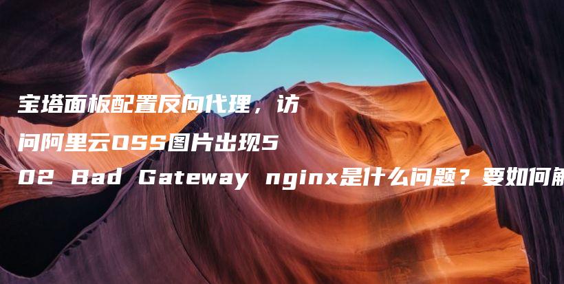 宝塔面板配置反向代理，访问阿里云OSS图片出现502 Bad Gateway nginx是什么问题？要如何解决？插图