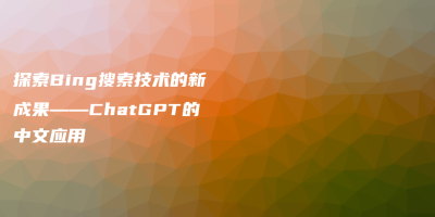 探索Bing搜索技术的新成果——ChatGPT的中文应用