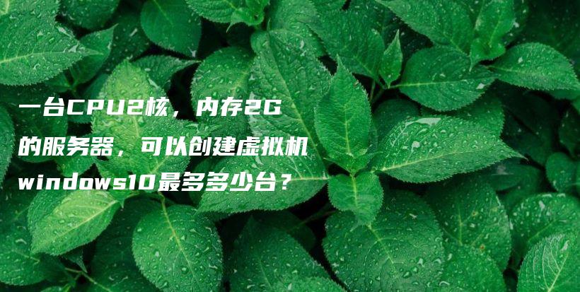 一台CPU2核,内存2G的服务器,可以创建虚拟机windows10最多多少台?插图 一台CPU2核,内存2G的服务器,可以创建虚拟机windows10最多多少台?插图